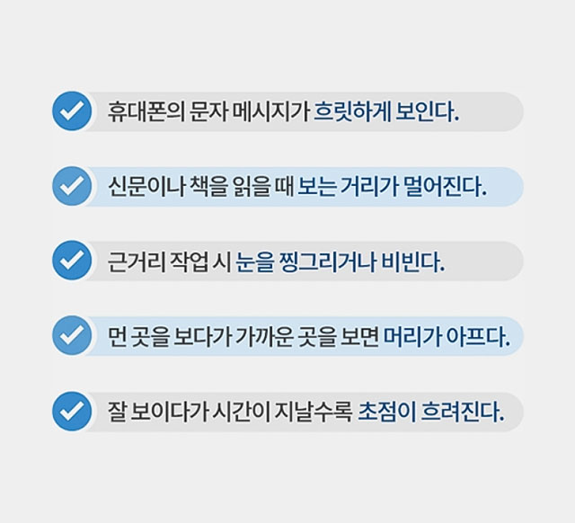 첫번째, 휴대폰의 문자 메시지가 흐릿하게 보인다. 두번째, 신문이나 책을 읽을 때 보는 거리가 멀어진다. 세번째, 근거리 작업 시 눈을 찡그리거나 비빈다. 네번째, 먼 곳을 보다가 가까운 곳을 보면 머리가 아프다. 다섯번째, 잘 보이다가 시간이 지날수록 초점이 흐려진다.